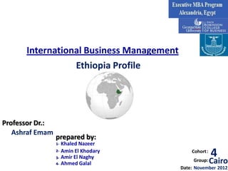 International Business Management
                 Ethiopia Profile




Professor Dr.:
   Ashraf Emam
                 prepared by:
                 1-   Khaled Nazeer
                 2-
                 3-
                      Amin El Khodary
                      Amir El Naghy
                                              Cohort :
                                                         4
                 4-   Ahmed Galal
                                                Group:   Cairo
                                          Date: November 2012
 