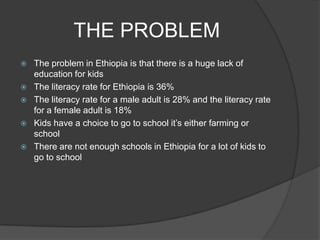 THE PROBLEM
   The problem in Ethiopia is that there is a huge lack of
    education for kids
   The literacy rate for Ethiopia is 36%
   The literacy rate for a male adult is 28% and the literacy rate
    for a female adult is 18%
   Kids have a choice to go to school it’s either farming or
    school
   There are not enough schools in Ethiopia for a lot of kids to
    go to school
 