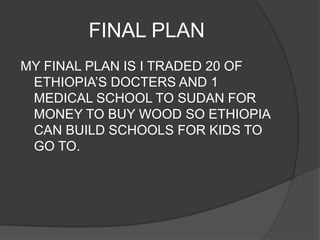 FINAL PLAN
MY FINAL PLAN IS I TRADED 20 OF
 ETHIOPIA’S DOCTERS AND 1
 MEDICAL SCHOOL TO SUDAN FOR
 MONEY TO BUY WOOD SO ETHIOPIA
 CAN BUILD SCHOOLS FOR KIDS TO
 GO TO.
 