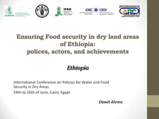 Ensuring Food security in dry land areas
of Ethiopia:
polices, actors, and achievements
International Conference on Policies for Water and Food
Security in Dry Areas
24th to 26th of June, Cairo, Egypt
Dawit Alemu
Ethiopia
 