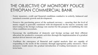 THE OBJECTIVE OF MONITORY POLICE
ETHIOPIAN COMMERCIAL BANK
• Foster monetary, credit and financial conditions conducive to orderly, balanced and
sustained economic growth and development.
• Preserve the purchasing power of the national currency – ensuring that the level of
money supply is generally consistent with developments in the macro- economy and
intervening in the foreign exchange rate market for the purpose of stabilizing the rate
when conditions necessitate.
• Encourage the mobilization of domestic and foreign savings and their efficient
allocation for productive economic activities through the implementation of a prudent
market driven interest rate policy.
• Facilitate the emergence of financial and capital markets that are capable of
responding to the needs of the economy through appropriate policy measures. These
measures would ensure the gradual introduction of trading instruments on a short-
term basis.
 
