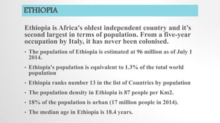ETHIOPIA
Ethiopia is Africa's oldest independent country and it’s
second largest in terms of population. From a five-year
occupation by Italy, it has never been colonised.
• The population of Ethiopia is estimated at 96 million as of July 1
2014.
• Ethiopia's population is equivalent to 1.3% of the total world
population
• Ethiopia ranks number 13 in the list of Countries by population
• The population density in Ethiopia is 87 people per Km2.
• 18% of the population is urban (17 million people in 2014).
• The median age in Ethiopia is 18.4 years.
 