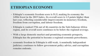 ETHIOPIAN ECONOMY
• Ethiopia’s economic freedom score is 51.5, making its economy the
149th freest in the 2015 Index. Its overall score is 1.5 points higher than
last year, reflecting considerable improvements in monetary freedom,
freedom from corruption, and labour freedom.
• Ethiopia is ranked 37th out of 46 countries in the Sub-Saharan Africa
region, and its overall score continues to be below the regional average.
• With a large domestic market and promising economic prospects,
Ethiopia has the potential to become a regional economic powerhouse.
• economic freedom in Ethiopia is still weak. A nominally independent
judiciary continues to follow government policy advice, and corruption
remains endemic.
 