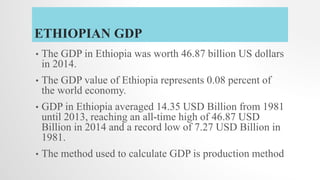 ETHIOPIAN GDP
• The GDP in Ethiopia was worth 46.87 billion US dollars
in 2014.
• The GDP value of Ethiopia represents 0.08 percent of
the world economy.
• GDP in Ethiopia averaged 14.35 USD Billion from 1981
until 2013, reaching an all-time high of 46.87 USD
Billion in 2014 and a record low of 7.27 USD Billion in
1981.
• The method used to calculate GDP is production method
 