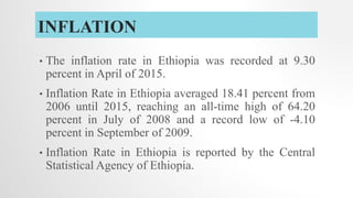 INFLATION
• The inflation rate in Ethiopia was recorded at 9.30
percent in April of 2015.
• Inflation Rate in Ethiopia averaged 18.41 percent from
2006 until 2015, reaching an all-time high of 64.20
percent in July of 2008 and a record low of -4.10
percent in September of 2009.
• Inflation Rate in Ethiopia is reported by the Central
Statistical Agency of Ethiopia.
 
