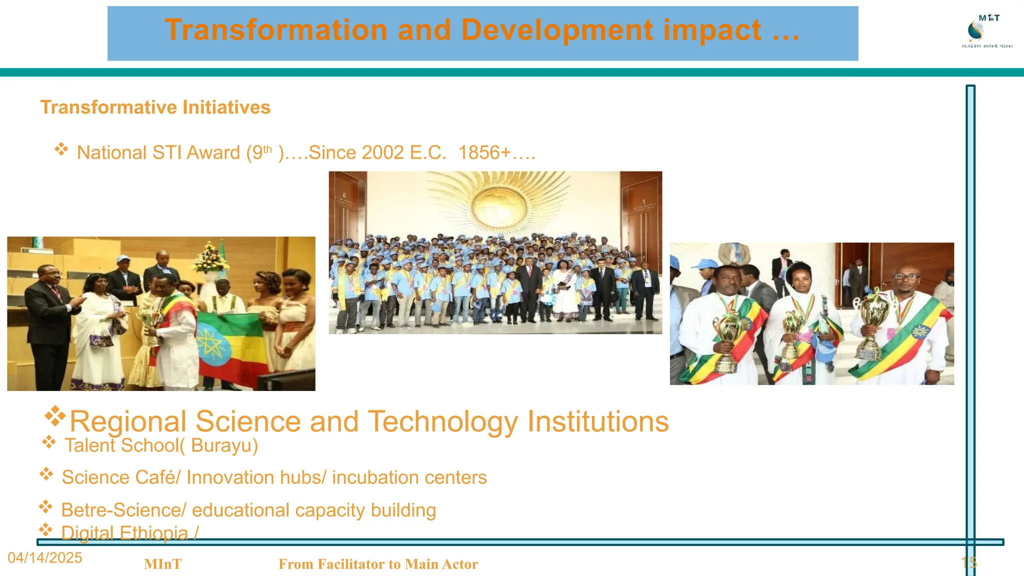 04/14/2025 MInT From Facilitator to Main Actor 15
Transformation and Development impact …
Transformative Initiatives
 National STI Award (9th
)….Since 2002 E.C. 1856+….
 Talent School( Burayu)
 Science Café/ Innovation hubs/ incubation centers
 Betre-Science/ educational capacity building
 Digital Ethiopia /
Regional Science and Technology Institutions
 