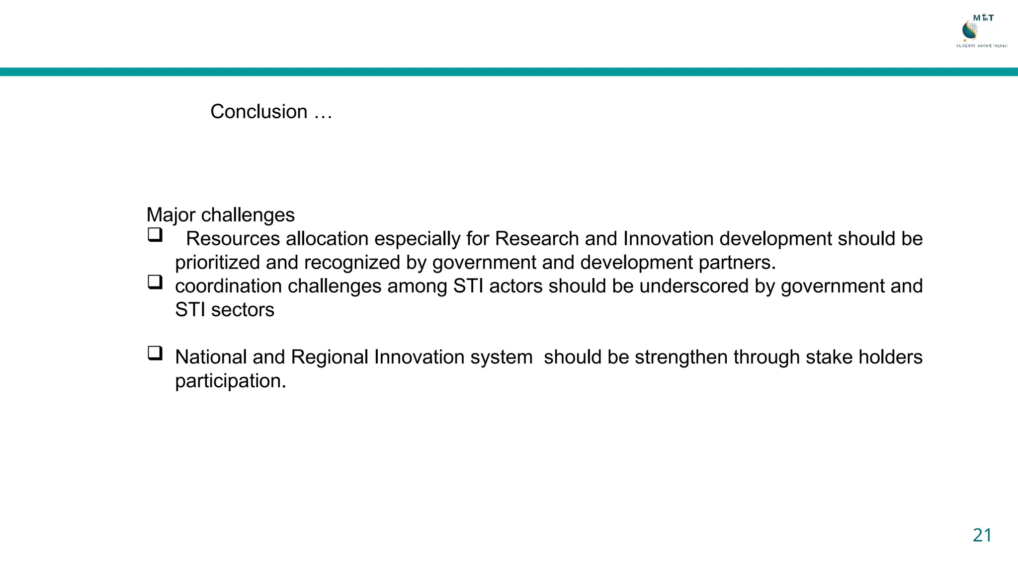 Conclusion …
Major challenges
 Resources allocation especially for Research and Innovation development should be
prioritized and recognized by government and development partners.
 coordination challenges among STI actors should be underscored by government and
STI sectors
 National and Regional Innovation system should be strengthen through stake holders
participation.
21
 