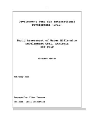 1
Development Fund for International
Development (DFID)
Rapid Assessment of Water Millennium
Development Goal, Ethiopia
for DFID
Baseline Review
February 2005
Prepared by: Fikru Tessema
Position: Local Consultant
 