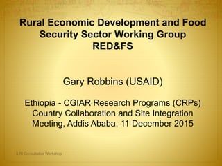 Rural Economic Development and Food
Security Sector Working Group
RED&FS
Gary Robbins (USAID)
Ethiopia - CGIAR Research Programs (CRPs)
Country Collaboration and Site Integration
Meeting, Addis Ababa, 11 December 2015
ILRI Consultative Workshop
 