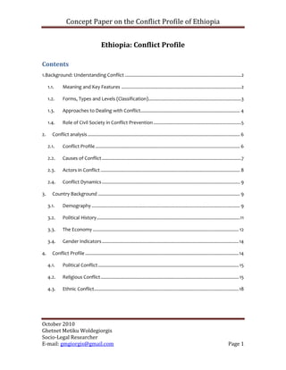 Concept Paper on the Conflict Profile of Ethiopia


                                           Ethiopia: Conflict Profile

Contents
1.Background: Understanding Conflict .......................................................................................... 2

     1.1.      Meaning and Key Features ............................................................................................. 2

     1.2.      Forms, Types and Levels (Classification)........................................................................3

     1.3.      Approaches to Dealing with Conflict............................................................................. 4

     1.4.      Role of Civil Society in Conflict Prevention ....................................................................5

2.      Conflict analysis ...................................................................................................................... 6

     2.1.      Conflict Profile ................................................................................................................ 6

     2.2.      Causes of Conflict ............................................................................................................7

     2.3.      Actors in Conflict ............................................................................................................ 8

     2.4.      Conflict Dynamics ........................................................................................................... 9

3.      Country Background .............................................................................................................. 9

     3.1.      Demography ................................................................................................................... 9

     3.2.      Political History ............................................................................................................... 11

     3.3.      The Economy ................................................................................................................. 12

     3.4.      Gender Indicators .......................................................................................................... 14

4.      Conflict Profile ....................................................................................................................... 14

     4.1.      Political Conflict ............................................................................................................. 15

     4.2.      Religious Conflict ........................................................................................................... 15

     4.3.      Ethnic Conflict................................................................................................................ 18




October 2010
Ghetnet Metiku Woldegiorgis
Socio-Legal Researcher
E-mail: gmgiorgis@gmail.com                                                                                                            Page 1
 