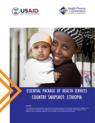 ESSENTIAL PACKAGE OF HEALTH SERVICES
COUNTRY SNAPSHOT: ETHIOPIA
July 2015
This publication was produced for review by the United States Agency for International Development (USAID).
It was prepared by Jenna Wright for the Health Finance and Governance Project. The author’s views expressed in this
publication do not necessarily reflect the views of USAID or the United States Government.
 