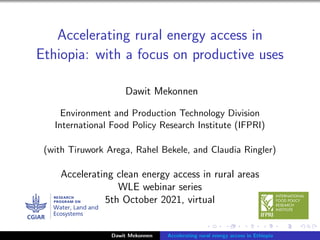 Accelerating rural energy access in
Ethiopia: with a focus on productive uses
Dawit Mekonnen
Environment and Production Technology Division
International Food Policy Research Institute (IFPRI)
(with Tiruwork Arega, Rahel Bekele, and Claudia Ringler)
Accelerating clean energy access in rural areas
WLE webinar series
5th October 2021, virtual
Dawit Mekonnen Accelerating rural energy access in Ethiopia
 