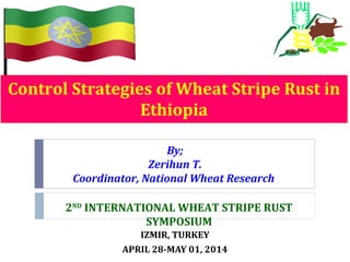 Control Strategies of Wheat Stripe Rust in
Ethiopia
IZMIR, TURKEY
APRIL 28-MAY 01, 2014
By;
Zerihun T.
Coordinator, National Wheat Research
2ND
INTERNATIONAL WHEAT STRIPE RUST
SYMPOSIUM
 