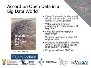 Accord on Open Data in a
Big Data World
• Open Science is fundamental
to 21st Century discovery and
needs to be supported
• Values of open data in
emerging scientific culture of
big data
• Need for an international
framework
• Proposes comprehensive set
of principles
• Provides framework & plan for
African data science capacity
mobilization initiative
• Proposes African Platform
Call to Endorse
 