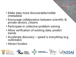 • Make data more discoverable/visible
(metadata)
• Encourage collaboration between scientific &
private sectors, citizens
• Participate in collective problem-solving
• Allow verification of existing data, predict
trends
• Accelerate discovery – speed is everything (e.g.
outbreaks)
• Attract funders
 