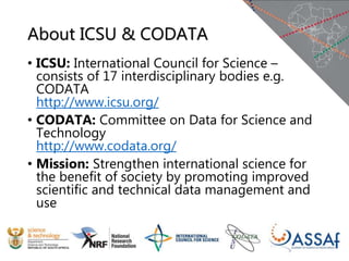 About ICSU & CODATA
• ICSU: International Council for Science –
consists of 17 interdisciplinary bodies e.g.
CODATA
http://www.icsu.org/
• CODATA: Committee on Data for Science and
Technology
http://www.codata.org/
• Mission: Strengthen international science for
the benefit of society by promoting improved
scientific and technical data management and
use
 