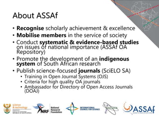About ASSAf
• Recognise scholarly achievement & excellence
• Mobilise members in the service of society
• Conduct systematic & evidence-based studies
on issues of national importance (ASSAf OA
Repository)
• Promote the development of an indigenous
system of South African research
• Publish science-focused journals (SciELO SA)
• Training in Open Journal Systems (OJS)
• Criteria for high quality OA journals
• Ambassador for Directory of Open Access Journals
(DOAJ)
 