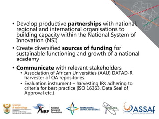 • Develop productive partnerships with national,
regional and international organisations to
building capacity within the National System of
Innovation (NSI)
• Create diversified sources of funding for
sustainable functioning and growth of a national
academy
• Communicate with relevant stakeholders
• Association of African Universities (AAU) DATAD-R
harvester of OA repositories
• Evaluation instrument – harvesting IRs adhering to
criteria for best practice (ISO 16363, Data Seal of
Approval etc.)
 