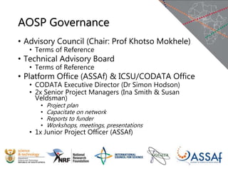 AOSP Governance
• Advisory Council (Chair: Prof Khotso Mokhele)
• Terms of Reference
• Technical Advisory Board
• Terms of Reference
• Platform Office (ASSAf) & ICSU/CODATA Office
• CODATA Executive Director (Dr Simon Hodson)
• 2x Senior Project Managers (Ina Smith & Susan
Veldsman)
• Project plan
• Capacitate on network
• Reports to funder
• Workshops, meetings, presentations
• 1x Junior Project Officer (ASSAf)
 