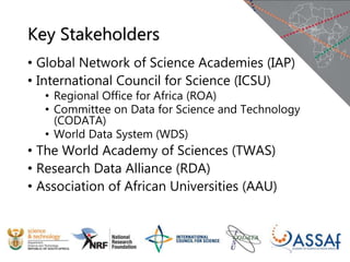 Key Stakeholders
• Global Network of Science Academies (IAP)
• International Council for Science (ICSU)
• Regional Office for Africa (ROA)
• Committee on Data for Science and Technology
(CODATA)
• World Data System (WDS)
• The World Academy of Sciences (TWAS)
• Research Data Alliance (RDA)
• Association of African Universities (AAU)
 