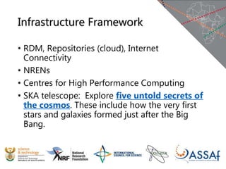 Infrastructure Framework
• RDM, Repositories (cloud), Internet
Connectivity
• NRENs
• Centres for High Performance Computing
• SKA telescope: Explore five untold secrets of
the cosmos. These include how the very first
stars and galaxies formed just after the Big
Bang.
 