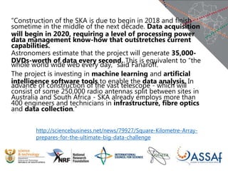 “Construction of the SKA is due to begin in 2018 and finish
sometime in the middle of the next decade. Data acquisition
will begin in 2020, requiring a level of processing power
data management know-how that outstretches current
capabilities.
Astronomers estimate that the project will generate 35,000-
DVDs-worth of data every second. This is equivalent to “the
whole world wide web every day,” said Fanaroff.
The project is investing in machine learning and artificial
intelligence software tools to enable the data analysis. In
advance of construction of the vast telescope - which will
consist of some 250,000 radio antennas split between sites in
Australia and South Africa - SKA already employs more than
400 engineers and technicians in infrastructure, fibre optics
and data collection.”
http://sciencebusiness.net/news/79927/Square-Kilometre-Array-
prepares-for-the-ultimate-big-data-challenge
 