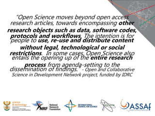 “Open Science moves beyond open access
research articles, towards encompassing other
research objects such as data, software codes,
protocols and workflows. The intention is for
people to use, re-use and distribute content
without legal, technological or social
restrictions. In some cases, Open Science also
entails the opening up of the entire research
process from agenda-setting to the
dissemination of findings.” - Open and Collaborative
Science in Development Network project, funded by IDRC
 