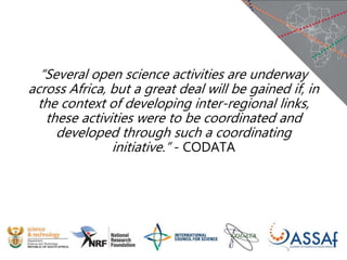 “Several open science activities are underway
across Africa, but a great deal will be gained if, in
the context of developing inter-regional links,
these activities were to be coordinated and
developed through such a coordinating
initiative.” - CODATA
 