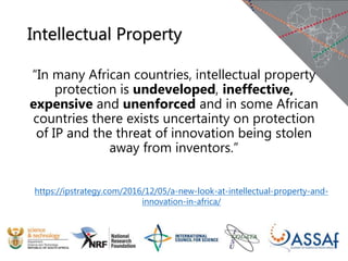 Intellectual Property
“In many African countries, intellectual property
protection is undeveloped, ineffective,
expensive and unenforced and in some African
countries there exists uncertainty on protection
of IP and the threat of innovation being stolen
away from inventors.”
https://ipstrategy.com/2016/12/05/a-new-look-at-intellectual-property-and-
innovation-in-africa/
 