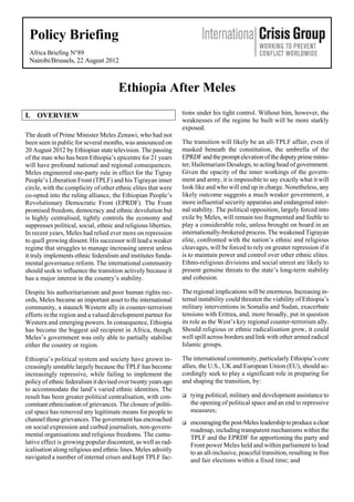 Policy Briefing
Africa Briefing N°89
Nairobi/Brussels, 22 August 2012

Ethiopia After Meles
I. OVERVIEW
The death of Prime Minister Meles Zenawi, who had not
been seen in public for several months, was announced on
20 August 2012 by Ethiopian state television. The passing
of the man who has been Ethiopia’s epicentre for 21 years
will have profound national and regional consequences.
Meles engineered one-party rule in effect for the Tigray
People’s Liberation Front (TPLF) and his Tigrayan inner
circle, with the complicity of other ethnic elites that were
co-opted into the ruling alliance, the Ethiopian People’s
Revolutionary Democratic Front (EPRDF). The Front
promised freedom, democracy and ethnic devolution but
is highly centralised, tightly controls the economy and
suppresses political, social, ethnic and religious liberties.
In recent years, Meles had relied ever more on repression
to quell growing dissent. His successor will lead a weaker
regime that struggles to manage increasing unrest unless
it truly implements ethnic federalism and institutes fundamental governance reform. The international community
should seek to influence the transition actively because it
has a major interest in the country’s stability.

tions under his tight control. Without him, however, the
weaknesses of the regime he built will be more starkly
exposed.
The transition will likely be an all-TPLF affair, even if
masked beneath the constitution, the umbrella of the
EPRDF and the prompt elevation of the deputy prime minister, Hailemariam Desalegn, to acting head of government.
Given the opacity of the inner workings of the government and army, it is impossible to say exactly what it will
look like and who will end up in charge. Nonetheless, any
likely outcome suggests a much weaker government, a
more influential security apparatus and endangered internal stability. The political opposition, largely forced into
exile by Meles, will remain too fragmented and feeble to
play a considerable role, unless brought on board in an
internationally-brokered process. The weakened Tigrayan
elite, confronted with the nation’s ethnic and religious
cleavages, will be forced to rely on greater repression if it
is to maintain power and control over other ethnic elites.
Ethno-religious divisions and social unrest are likely to
present genuine threats to the state’s long-term stability
and cohesion.

Despite his authoritarianism and poor human rights records, Meles became an important asset to the international
community, a staunch Western ally in counter-terrorism
efforts in the region and a valued development partner for
Western and emerging powers. In consequence, Ethiopia
has become the biggest aid recipient in Africa, though
Meles’s government was only able to partially stabilise
either the country or region.

The regional implications will be enormous. Increasing internal instability could threaten the viability of Ethiopia’s
military interventions in Somalia and Sudan, exacerbate
tensions with Eritrea, and, more broadly, put in question
its role as the West’s key regional counter-terrorism ally.
Should religious or ethnic radicalisation grow, it could
well spill across borders and link with other armed radical
Islamic groups.

Ethiopia’s political system and society have grown increasingly unstable largely because the TPLF has become
increasingly repressive, while failing to implement the
policy of ethnic federalism it devised over twenty years ago
to accommodate the land’s varied ethnic identities. The
result has been greater political centralisation, with concomitant ethnicisation of grievances. The closure of political space has removed any legitimate means for people to
channel those grievances. The government has encroached
on social expression and curbed journalists, non-governmental organisations and religious freedoms. The cumulative effect is growing popular discontent, as well as radicalisation along religious and ethnic lines. Meles adroitly
navigated a number of internal crises and kept TPLF fac-

The international community, particularly Ethiopia’s core
allies, the U.S., UK and European Union (EU), should accordingly seek to play a significant role in preparing for
and shaping the transition, by:


tying political, military and development assistance to
the opening of political space and an end to repressive
measures;



encouraging the post-Meles leadership to produce a clear
roadmap, including transparent mechanisms within the
TPLF and the EPRDF for apportioning the party and
Front power Meles held and within parliament to lead
to an all-inclusive, peaceful transition, resulting in free
and fair elections within a fixed time; and

 