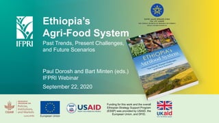 Ethiopia’s
Agri-Food System
Past Trends, Present Challenges,
and Future Scenarios
Paul Dorosh and Bart Minten (eds.)
IFPRI Webinar
September 22, 2020
Funding for this work and the overall
Ethiopian Strategy Support Program
(ESSP) was provided by USAID, the
European Union, and DFID.
 