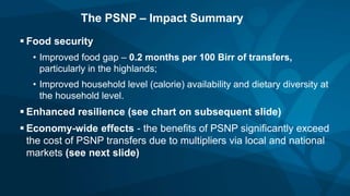 The PSNP – Impact Summary
 Food security
• Improved food gap – 0.2 months per 100 Birr of transfers,
particularly in the highlands;
• Improved household level (calorie) availability and dietary diversity at
the household level.
 Enhanced resilience (see chart on subsequent slide)
 Economy-wide effects - the benefits of PSNP significantly exceed
the cost of PSNP transfers due to multipliers via local and national
markets (see next slide)
 