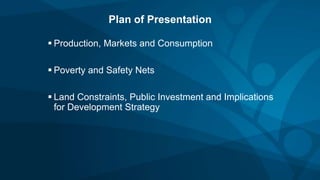 Plan of Presentation
 Production, Markets and Consumption
 Poverty and Safety Nets
 Land Constraints, Public Investment and Implications
for Development Strategy
 