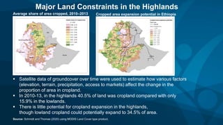  Satellite data of groundcover over time were used to estimate how various factors
(elevation, terrain, precipitation, access to markets) affect the change in the
proportion of area in cropland.
 In 2010-13, in the highlands 40.5% of land was cropland compared with only
15.9% in the lowlands.
 There is little potential for cropland expansion in the highlands,
though lowland cropland could potentially expand to 34.5% of area.
Source: Schmidt and Thomas (2020) using MODIS Land Cover type product.
Major Land Constraints in the Highlands
Average share of area cropped, 2010–2013 Cropped area expansion potential in Ethiopia
 