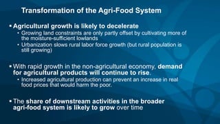  Agricultural growth is likely to decelerate
• Growing land constraints are only partly offset by cultivating more of
the moisture-sufficient lowlands
• Urbanization slows rural labor force growth (but rural population is
still growing)
 With rapid growth in the non-agricultural economy, demand
for agricultural products will continue to rise.
• Increased agricultural production can prevent an increase in real
food prices that would harm the poor.
 The share of downstream activities in the broader
agri-food system is likely to grow over time
Transformation of the Agri-Food System
 
