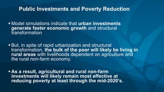 Public Investments and Poverty Reduction
 Model simulations indicate that urban investments
generate faster economic growth and structural
transformation
 But, in spite of rapid urbanization and structural
transformation, the bulk of the poor will likely be living in
rural areas with livelihoods dependent on agriculture and
the rural non-farm economy.
 As a result, agricultural and rural non-farm
investments will likely remain most effective at
reducing poverty at least through the mid-2020’s.
 