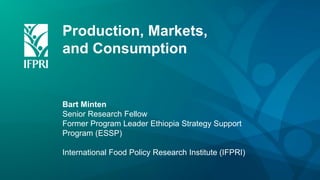 Production, Markets,
and Consumption
Bart Minten
Senior Research Fellow
Former Program Leader Ethiopia Strategy Support
Program (ESSP)
International Food Policy Research Institute (IFPRI)
 