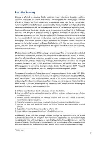 9
Executive Summary
Ethiopia is affected by droughts, floods, epidemics, insect infestations, landslides, wildfires,
volcanoes, earthquakes and conflict. An estimated 2.2 million people and 175,000 people have been
affected by droughts and floods, respectively, on average each year over the last two decades1
.
Vulnerability to the impact of disasters is exacerbated by the country’s high level of poverty and its
dependence on key sectors that are most likely to be affected by climate change: agriculture, water,
tourism, and forestry. Disasters are a major source of macroeconomic and fiscal risk to the Ethiopian
economy, with drought in particular leading to significant reductions in agricultural output,
hydropower generation, and gross domestic product (GDP). The Government of Ethiopia recognises
the risks associated with man-made events, natural hazards, and climate change, and is committed
to applying a multi-sectoral approach to reduce vulnerability and strengthen resilience. Ethiopia is a
signatory to the Sendai Framework for Disaster Risk Reduction 2015–2030 and has a number of laws,
policies, and plans which are designed to reduce the negative impact of disasters on households,
businesses, and the economy.
E�ec�ve disaster risk ﬁnancing (DRF) requires pre-arranging a por�olio of ﬁnancing instruments that
can ensure access to reliable, suﬃcient, and �mely resources in the event of a disaster. In addi�on,
iden�fying e�ec�ve delivery mechanisms is crucial to ensure resources reach a�ected par�es in a
�mely, transparent, and cost-e�ec�ve way. In Ethiopia, historically, there has been no pre-arranged
strategy or framework in place to guide which ﬁnancing instruments are available, and for what. This
DRF strategy seeks to address this. It complements the Disaster Risk Management (DRM) Policy and
the Government’s social protec�on, ﬁscal risk, and agricultural risk management agendas.
The strategy is focused on the Federal Government’s response to disasters, for the period 2023–2030,
and speciﬁcally natural and man-made disasters, with a par�cular emphasis on droughts and ﬂoods,
which are the country’s most prominent hazards. The goal of this strategy is to strengthen the ability
and capacity of the Government to access suﬃcient funding for, and to respond e�ec�vely and in a
�mely manner to, disasters, thereby protec�ng households, ﬁrms, and the economy. Achieving this
goal requires focusing on seven strategic priori�es:
1. Enhance understanding of disaster risks across relevant stakeholders.
2. Improve public financial practices to ensure that sufficient funds are available in a cost-effective
and timely manner.
3. Enhance disaster preparedness for effective response and ‘build back better’ in recovery,
rehabilitation, and reconstruction.
4. Strengthen disaster risk governance, including institutional coordination and collaboration.
5. Improve the legal and regulatory context for disaster response and operationalise relevant
policies.
6. Support the financial and insurance sector to enhance DRF.
7. Use a risk layering strategy and develop or refine DRF instruments.
Advancements in each of these strategic priorities, through the implementation of the actions
outlined in this document, will strengthen the Government’s preparedness and response capacity to
manage disaster risks, while contributing to protecting households, firms, and the economy from the
impacts of disasters. The Ministry of Finance (MOF) is the ultimate owner of the strategy and will
work with line ministries, development partners, and the private sector to implement the strategy.
1
EM-DAT data.
iv
 