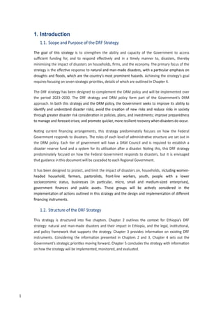 10
1. Introduction
1.1. Scope and Purpose of the DRF Strategy
The goal of this strategy is to strengthen the ability and capacity of the Government to access
su�cient funding for, and to respond e�ec�vely and in a �mely manner to, disasters, thereby
minimising the impact of disasters on households, ﬁrms, and the economy. The primary focus of the
strategy is the e�ec�ve response to natural and man-made disasters, with a par�cular emphasis on
droughts and ﬂoods, which are the country’s most prominent hazards. Achieving the strategy’s goal
requires focusing on seven strategic priori�es, details of which are outlined in Chapter 4.
The DRF strategy has been designed to complement the DRM policy and will be implemented over
the period 2023–2030. The DRF strategy and DRM policy form part of the Government’s DRM
approach. In both this strategy and the DRM policy, the Government seeks to improve its ability to
iden�fy and understand disaster risks; avoid the crea�on of new risks and reduce risks in society
through greater disaster risk considera�on in policies, plans, and investments; improve preparedness
to manage and forecast crises; and promote quicker, more resilient recovery when disasters do occur.
�o�ng current ﬁnancing arrangements, this strategy predominately focuses on how the Federal
Government responds to disasters. The roles of each level of administra�ve structure are set out in
the DRM policy. Each �er of government will have a DRM Council and is required to establish a
disaster reserve fund and a system for its u�lisa�on a�er a disaster. �o�ng this, this DRF strategy
predominately focused on how the Federal Government responds to disasters, but it is envisaged
that guidance in this document will be cascaded to each Regional Government.
It has been designed to protect, and limit the impact of disasters on, households, including women-
headed household, farmers, pastoralists, front-line workers, youth, people with a lower
socioeconomic status, businesses �in par�cular, micro, small and medium-sized enterprises),
government ﬁnances and public assets. These groups will be ac�vely considered in the
implementa�on of ac�ons outlined in this strategy and the design and implementa�on of di�erent
ﬁnancing instruments.
1.2. Structure of the DRF Strategy
This strategy is structured into ﬁve chapters. Chapter 2 outlines the context for Ethiopia’s DRF
strategy: natural and man-made disasters and their impact in Ethiopia, and the legal, ins�tu�onal,
and policy framework that supports the strategy. Chapter 3 provides informa�on on exis�ng DRF
instruments. Considering the informa�on presented in Chapters 2 and 3, Chapter 4 sets out the
Government’s strategic priori�es moving forward. Chapter � concludes the strategy with informa�on
on how the strategy will be implemented, monitored, and evaluated.
1
 