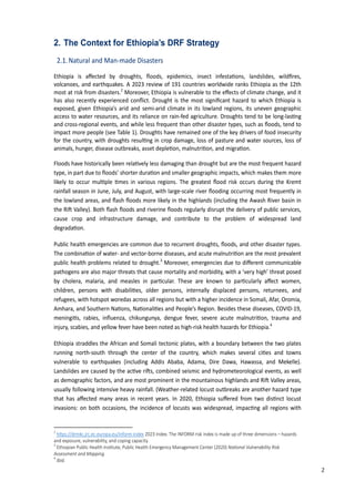 11
2. The Context for Ethiopia’s DRF Strategy
2.1.Natural and Man-made Disasters
Ethiopia is aﬀected by droughts, ﬂoods, epidemics, insect infesta�ons, landslides, wildﬁres,
volcanoes, and earthquakes. A 2023 review of 191 countries worldwide ranks Ethiopia as the 12th
most at risk from disasters.2
Moreover, Ethiopia is vulnerable to the eﬀects of climate change, and it
has also recently experienced conﬂict. Drought is the most signiﬁcant hazard to which Ethiopia is
exposed, given Ethiopia’s arid and semi-arid climate in its lowland regions, its uneven geographic
access to water resources, and its reliance on rain-fed agriculture. Droughts tend to be long-las�ng
and cross-regional events, and while less frequent than other disaster types, such as ﬂoods, tend to
impact more people (see Table 1). Droughts have remained one of the key drivers of food insecurity
for the country, with droughts resul�ng in crop damage, loss of pasture and water sources, loss of
animals, hunger, disease outbreaks, asset deple�on, malnutri�on, and migra�on.
�loods have historically been rela�vely less damaging than drought but are the most frequent hazard
type, in part due to ﬂoods’ shorter dura�on and smaller geographic impacts, which makes them more
likely to occur mul�ple �mes in various regions. The greatest ﬂood risk occurs during the Kremt
rainfall season in June, July, and August, with large-scale river ﬂooding occurring most frequently in
the lowland areas, and ﬂash ﬂoods more likely in the highlands (including the Awash River basin in
the Ri� Valley). �oth ﬂash ﬂoods and riverine ﬂoods regularly disrupt the delivery of public services,
cause crop and infrastructure damage, and contribute to the problem of widespread land
degrada�on.
Public health emergencies are common due to recurrent droughts, ﬂoods, and other disaster types.
The combina�on of water- and vector-borne diseases, and acute malnutri�on are the most prevalent
public health problems related to drought.3
Moreover, emergencies due to diﬀerent communicable
pathogens are also major threats that cause mortality and morbidity, with a ‘very high’ threat posed
by cholera, malaria, and measles in par�cular. These are known to par�cularly aﬀect women,
children, persons with disabili�es, older persons, internally displaced persons, returnees, and
refugees, with hotspot woredas across all regions but with a higher incidence in Somali, Afar, Oromia,
Amhara, and Southern Na�ons, Na�onali�es and People’s Region. �esides these diseases, COVID-19,
meningi�s, rabies, inﬂuenza, chikungunya, dengue fever, severe acute malnutri�on, trauma and
injury, scabies, and yellow fever have been noted as high-risk health hazards for Ethiopia.4
Ethiopia straddles the African and Somali tectonic plates, with a boundary between the two plates
running north-south through the center of the country, which makes several ci�es and towns
vulnerable to earthquakes (including Addis Ababa, Adama, Dire Dawa, Hawassa, and Mekelle).
�andslides are caused by the ac�ve ri�s, combined seismic and hydrometeorological events, as well
as demographic factors, and are most prominent in the mountainous highlands and Ri� Valley areas,
usually following intensive heavy rainfall. (Weather-related locust outbreaks are another hazard type
that has aﬀected many areas in recent years. In 2020, Ethiopia suﬀered from two dis�nct locust
invasions: on both occasions, the incidence of locusts was widespread, impac�ng all regions with
2
h�ps���drmkc.�rc.ec.europa.eu�inform�index 2023 Index. The INFORM risk index is made up of three dimensions – hazards
and exposure, vulnerability, and coping capacity.
3
�thiopian �ublic �ealth Ins�tute, �ublic �ealth �mergency Management Center (2020) �a��na� ���ne�abi�it� �is�
Assessment and Mapping.
4
Ibid.
2
 