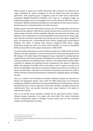 18
ﬁnancial support to regions by the Federal Government when required.1� The Cons�tu�on also
assigns responsibility for disaster management to both the Federal Government and regional
governments. Other suppor�ng pieces of legisla�on include the Public Finance Administra�on
Proclama�on 648�200� (amended by �70�2016), which allows for a con�ngency budget and
supplementary budgets, which are two budgetary tools currently used by the MOF a�er a disaster.
Proclama�on 746�2012 (amended by 116��201�) sets out the legal basis for the insurance industry in
Ethiopia (insurance is an important disaster risk transfer instrument).
Building a disaster- and climate-resilient green economy is one of the strategic pillars of the Ten-Year
Development Plan. Released in 2020, the plan indicates the Government’s commitment to improving
climate change and disaster resilience capabili�es. Moreover, the Government has dra�ed a new
DRM policy, with a renewed focus on mainstreaming DRM into sectoral plans and on having a single,
Government-led mul�-ha�ard impact-based early warning and early ac�on system. Alongside this
policy, the Government has a Climate-Resilient Green Economy Strategy (2011) and the Na�onal
Adapta�on Plan (201�). A refreshed public ﬁnancial management (PFM) reform strategy,
incorpora�ng ﬁndings from Africa’s ﬁrst climate Public E�penditure and Financial Accountability
(PEFA) assessment (2021), further supports developments in DRM and DRF.
Current key en��es suppor�ng the country’s ins�tu�onal architecture for DRM and DRF include the
following: 1) the MOF, responsible for current and future DRF instruments and implementa�on of the
DRF strategy; 2) the Federal Disaster Risk Management Council, responsible for providing high-level
strategic direc�on; �) the Ethiopian Disaster Risk Management Commission (EDRMC), responsible for
enhancing coordina�on and e�pedi�ng disaster responses; 4) the Na�onal Bank of Ethiopia (NBE),
responsible for regula�ng and suppor�ng insurance companies;20 5) the Ministry of Agriculture
(MOA), with leadership of the PSNP, which has the ability to scale in response to shocks; 6) the
Ministry of Health (MOH), responsible for responding to epidemics and pandemics; 7) the Ministry of
�omen and Social A�airs, responsible for the protec�on of vulnerable communi�es from disasters;
and 8) the Ministry of Planning and Development, responsible for integra�ng disaster risk strategies
into plans.
There are a number of inter-ins�tu�onal coordina�on mechanisms between the Government of
Ethiopia and development partners. These include the PSNP working group and humanitarian
working group. EDRMC also leads federal and regional-level DRM technical working groups and hosts
specialised task forces or clusters in agriculture, health, water, sanita�on, and hygiene, food security,
shelter�non-food items, and educa�on. Non-state actors remain important in the delivery of
assistance a�er a disaster.
There are 18 licensed insurers opera�ng in Ethiopia and the state-owned insurance company,
Ethiopian �nsurance Corpora�on, is the largest, with around 40% of the market. �nterna�onal
reinsurers predominately support the Ethiopian insurance industry, with one local reinsurance
company currently opera�ng in the market.
19
�r�cles 89��� and �r�cles 9��2�.
20
�t the �me of �ri�ng� an independent insurance super�ision authority is in the process of being formed but has not yet
been established.
9
 