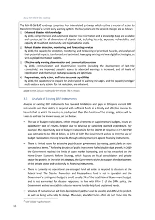 24
Box 2: MH-IB-EW-EAS roadmap
The MH-IB-EW-EAS roadmap comprises four interrelated pathways which outline a course of action to
transform Ethiopia’s current early warning system. The four pillars and the desired changes are as follows:
1) Enhanced disaster risk knowledge
By 2030, comprehensive and automated disaster risk information and a knowledge base are available
and constructed for all dimensions of disaster risk, including hazards, exposure, vulnerability, and
capacity at household, community, and organisational levels.
2) Robust disaster detection, monitoring, and forecasting services
By 2030, the capacity for detection, monitoring, and forecasting of prioritised hazards, and analysis of
their potential impacts, is enhanced and optimised, leveraging existing and new digital technologies, as
well as global information systems.
3) Effective early warning dissemination and communication system
By 2030, communication and dissemination systems (including the development of last-mile
connectivity) are improved, people’s access to advanced warnings is increased, and all levels of
coordination and information exchange capacity are optimised.
4) Preparedness, early action, and faster response capabilities
By 2030, the capabilities to prepare for and respond to warning messages, and the capacity to trigger
multi-sectoral early actions for risk reduction, are enhanced.
Source: EDRMC (2022) A roadmap for MH-IB-EWS-EAS in Ethiopia.
3.3 Analysis of Exis�ng �RF �nstr��ents
Analysis of exis�ng DRF instruments has revealed limita�ons and gaps in Ethiopia’s current DRF
instruments and their ability to respond with suﬃcient funds in a �mely and e�ec�ve manner to
hazards that to which the country is predisposed. Over the dura�on of the strategy, ac�ons will be
taken to address the known issues, set out below:
 The use of budget realloca�ons, either through virements or supplementary budgets, incurs an
opportunity cost of returns forgone due to delaying or cancelling planned expenditure. For
example, the opportunity cost of budget realloca�ons for the �OVID-19 response in FY 2019/20
was es�mated to be ETB 11 billion, or 0.�� of GDP. The Government wishes to limit the use of
budget realloca�ons moving forwards, through u�lising more pre-agreed ﬁnancing instruments.
 There is limited room for extensive post-disaster government borrowing, par�cularly on non-
concessional terms.28
Following decades of public investment-fueled double-digit growth, in 2019
the Government reached the limits of open market borrowing, and so has embarked on the
Home-Grown Economic Reform Strategy, which focuses on ﬁscal consolida�on and private
sector-led growth. In line with this strategy, the Government wishes to support the development
of the private sector and to diversify its ﬁnancing instruments.
 There is currently no opera�onal pre-arranged fund set aside to respond to disasters at the
federal level. The Disaster Preven�on and Preparedness Fund is not in opera�on and the
Government’s con�ngency budget is small, usually 3� of the total Federal Government budget,
and is not earmarked for disaster responses. In line with Pillar 7 of the DRM policy, the
Government wishes to establish a disaster reserve fund to help fund unplanned needs.
 Volumes of humanitarian aid from development partners can be vola�le and diﬃcult to predict,
as well as being vulnerable to delays. Moreover, allocated funds o�en do not come into the
28
MOF (2021) ‘Flagship Report’.
15
 