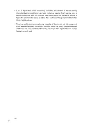 26
 A lack of digitalisa�on, limited transparency, accessi�ility, and u�lisa�on of the early warning
informa�on �y diverse stakeholders, and weak ins�tu�onal capacity of early warning actors at
various administra�ve levels has meant the early warning system has not �een as e�ec�ve as
hoped. The Government is seeking to address these weaknesses through implementa�on of the
MH-IB-EW-EAS roadmap.
 There is a need to con�nue strengthening knowledge of disaster risk, and risk management,
across relevant stakeholders. This includes addressing gaps in risk, impact, con�ngent lia�ili�es,
and ﬁnancial data which would aid understanding and analysis of the impact of disasters and how
funding is currently used.
1
Ibid.
17
 