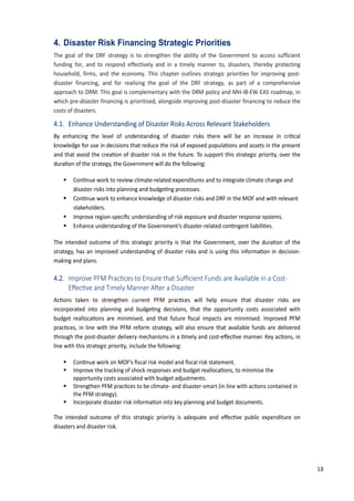 27
4. Disaster Risk Financing Strategic Priorities
The goal of the DRF strategy is to strengthen the ability of the Government to access sufficient
funding for, and to respond effectively and in a timely manner to, disasters, thereby protecting
household, firms, and the economy. This chapter outlines strategic priorities for improving post-
disaster financing, and for realising the goal of the DRF strategy, as part of a comprehensive
approach to DRM. This goal is complementary with the DRM policy and MH-IB-EW-EAS roadmap, in
which pre-disaster financing is prioritised, alongside improving post-disaster financing to reduce the
costs of disasters.
4.1. Enhance Understanding of Disaster Risks Across Relevant Stakeholders
By enhancing the level of understanding of disaster risks there will be an increase in cri�cal
knowledge for use in decisions that reduce the risk of exposed popula�ons and assets in the present
and that avoid the crea�on of disaster risk in the future. To support this strategic priority, over the
dura�on of the strategy, the Government will do the following:
 �on�nue work to review climate-related expenditures and to integrate climate change and
disaster risks into planning and budge�ng processes.
 �on�nue work to enhance knowledge of disaster risks and DRF in the MOF and with relevant
stakeholders.
 Improve region-speciﬁc understanding of risk exposure and disaster response systems.
 Enhance understanding of the Government�s disaster-related con�ngent liabili�es.
The intended outcome of this strategic priority is that the Government, over the dura�on of the
strategy, has an improved understanding of disaster risks and is using this informa�on in decision-
making and plans.
4.2. ����o�e ��� ��a���es to �ns��e t�at ����ient ��n�s a�e ��ai�a��e in a Cost-
��e���e an� �i�e�� �anne� ��e� a �isaste�
Ac�ons taken to strengthen current PFM prac�ces will help ensure that disaster risks are
incorporated into planning and budge�ng decisions, that the opportunity costs associated with
budget realloca�ons are minimised, and that future ﬁscal impacts are minimised. Improved PFM
prac�ces, in line with the PFM reform strategy, will also ensure that available funds are delivered
through the post-disaster delivery mechanisms in a �mely and cost-e�ec�ve manner. �ey ac�ons, in
line with this strategic priority, include the following:
 �on�nue work on MOF�s ﬁscal risk model and ﬁscal risk statement.
 Improve the tracking of shock responses and budget realloca�ons, to minimise the
opportunity costs associated with budget adjustments.
 Strengthen PFM prac�ces to be climate- and disaster-smart �in line with ac�ons contained in
the PFM strategy).
 Incorporate disaster risk informa�on into key planning and budget documents.
The intended outcome of this strategic priority is adequate and e�ec�ve public expenditure on
disasters and disaster risk.
18
 