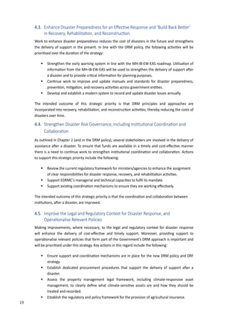 28
4.3. �nhan�e Disaster �reparedness for an ��e��ve Response and ��uild �a�k �e�er�
in Re�overy, Reha�ilita�on, and Re�onstru��on
Work to enhance disaster preparedness reduces the cost of disasters in the future and strengthens
the delivery of support in the present. In line with the DRM policy, the following ac�vi�es will be
priori�sed over the dura�on of the strategy:
 Strengthen the early warning system in line with the MH-IB-EW-EAS roadmap. ��lisa�on of
informa�on from the MH-IB-EW-EAS will be used to strengthen the delivery of support a�er
a disaster and to provide cri�cal informa�on for planning purposes.
 Con�nue work to improve and update manuals and standards for disaster preparedness,
preven�on, mi�ga�on, and recovery ac�vi�es across government en��es.
 Develop and establish a modern system to record and update disaster losses annually.
The intended outcome of this strategic priority is that DRM principles and approaches are
incorporated into recovery, rehabilita�on, and reconstruc�on ac�vi�es, thereby reducing the costs of
disasters over �me.
4.4. Strengthen Disaster Risk Governan�e, In�luding Ins�tu�onal Coordina�on and
Colla�ora�on
As outlined in Chapter 2 (and in the DRM policy), several stakeholders are involved in the delivery of
assistance a�er a disaster. To ensure that funds are available in a �mely and cost-e�ec�ve manner
there is a need to con�nue work to strengthen ins�tu�onal coordina�on and collabora�on. Ac�ons
to support this strategic priority include the following:
 Review the current regulatory framework for ministers/agencies to enhance the assignment
of clear responsibili�es for disaster response, recovery, and rehabilita�on ac�vi�es.
 Support EDRMC’s managerial and technical capaci�es to ful�l its mandate.
 Support exis�ng coordina�on mechanisms to ensure they are working e�ec�vely.
The intended outcome of this strategic priority is that the coordina�on and collabora�on between
ins�tu�ons, a�er a disaster, are improved.
4.5. Improve the Legal and Regulatory Context for Disaster Response, and
�pera�onalise Relevant �oli�ies
Making improvements, where necessary, to the legal and regulatory context for disaster response
will enhance the delivery of cost-e�ec�ve and �mely support. Moreover, providing support to
opera�onalise relevant policies that form part of the �overnment’s DRM approach is important and
will be priori�sed under this strategy. �ey ac�ons in this regard include the following:
 Ensure support and coordina�on mechanisms are in place for the new DRM policy and DRF
strategy.
 Establish dedicated procurement procedures that support the delivery of support a�er a
disaster.
 Assess the property management legal framework, including climate-responsive asset
management, to clearly de�ne what climate-sensi�ve assets are and how they should be
treated and recorded.
 Establish the regulatory and policy framework for the provision of agricultural insurance.
19
 