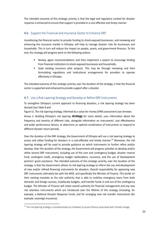 29
The intended outcome of this strategic priority is that the legal and regulatory context for disaster
response is enhanced to ensure that support is provided in a cost�eﬀec�ve and �mely manner.
4.6. Support the Financial and Insurance Sector to Enhance DRF
�ncen�vising the ﬁnancial sector to provide funding to shock�exposed businesses, and reviewing and
enhancing the insurance market in Ethiopia, will help to manage disaster risks for businesses and
households. This in turn will reduce the impact on people, assets, and government ﬁnances. To this
end, this strategy will progress work on the following ac�ons:
 Review, agree recommenda�ons and then implement a system to encourage lending
from ﬁnancial ins�tu�ons to shock�exposed businesses and households.
 �cale exis�ng insurance pilot pro�ects. This may be through reviewing and then
formula�ng regula�ons and ins�tu�onal arrangements for providers to operate
eﬀec�vely in Ethiopia.
The intended outcome of this strategic priority, over the dura�on of the strategy, is that the ﬁnancial
sector is supported and enhanced to provide support a�er a disaster.
4.7. Use a Risk Layering Strategy and Develop or Reﬁne DRF Instruments
To strengthen Ethiopia’s current approach to ﬁnancing disasters, a risk layering strategy has been
devised (see Table 8 and
Figure 6). The risk layering strategy, informed by a value for money (VfM) assessment (see Annexes
Annex 1: Building Ethiopia’s risk layering strategy for more detail), uses informa�on about the
fre�uency and severity of diﬀerent risks, alongside informa�on on instruments’ cost eﬀec�veness
and wider performance factors, to determine an op�mal combina�on of instruments to respond to
diﬀerent disaster return periods.
Over the dura�on of the DRF strategy, the Government of Ethiopia will use a risk layering strategy to
access and u�lise funding for disasters in a cost�eﬀec�ve and �mely manner.33
Moreover, the risk
layering strategy will be used to provide guidance on which instruments to further reﬁne and/or
develop. Over the dura�on of the strategy, the Government will progress ac�vi�es to develop and/or
reﬁne several DRF instruments, including use of the core and con�ngency budget, disaster reserve
fund, con�ngent credit, emergency budget realloca�ons, insurance, and the use of Development
partners’ grant assistance. The intended outcome of this strategic priority, over the dura�on of the
strategy, is that the Government u�lises its risk layering strategy to inform the use and development
of new and/or reﬁned ﬁnancing instruments for disasters. Overall responsibility for approving new
DRF instruments ul�mately lies with the MOF, and speciﬁcally the Minister of Finance. This builds on
their exis�ng mandate as the sole authority that is able to mobilise emergency loans from both
domes�c and foreign sources, (re)allocate budgets, and transfer funds in and out of the con�ngency
budget. The Minister of Finance will retain overall authority for ﬁnancial management and any new
risk reten�on instruments which are introduced over the life�me of this strategy (including, for
example, a �a�onal Disaster Response Fund), and for arranging new risk transfer instruments (for
example, sovereign insurance).
33
�he risk layering strategy is complementary to ini�a�ves to access ﬁnance associated with climate change.
20
 