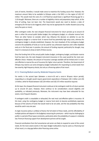 31
sorts of events, therefore, it would make sense to maximise this funding source ﬁrst. However, the
maximum amount likely to be available to Ethiopia under a Cat DDO is in the region of US$ 317
million. This would meet the costs of a 1:10 ﬂood but would leave a signiﬁcant ﬁnancing gap for a
1:10 drought. Moreover, there are a number of eligibility criteria and preparatory steps which, at the
�me of wri�ng, have not been met. The Government would also need to declare a state of
emergency for the loan to be triggered, which may not be appropriate for smaller disasters (occurring
every ﬁve years or more).
A�er con�ngent credit, the next cheapest ﬁnancial instrument for return periods up to around 10
years is either the annual public bodies budget, the con�ngency budget, or a disaster reserve fund.
There are other factors to consider which may inﬂuence the decision on whether to use the
con�ngency budget or a reserve fund. A reserve fund has poten�ally high setup costs, whereas the
con�ngency budget is already established. However, the main drawback of the con�ngency budget
concerns the availability of funds as it can be used for any unforeseen expenses and is o�en depleted
early on in the ﬁscal year. �n prac�ce, the amount of funding required, par�cularly for drought, may
mean it is necessary to draw on both of these sources.
Once the funding limit of the annual public bodies budget, con�ngency budget, and disaster reserve
fund has been met, the next cheapest instrument (insurance in this case) would be the most cost-
eﬀec�ve choice. However, the amount of insurance coverage available will be limited and it is more
cost eﬀec�ve to reserve the use of insurance for higher return periods. Therefore, the Government of
Ethiopia may need to use some emergency budget realloca�ons for responding to unmet needs from
low-severity, high-frequency shocks, but only as a ﬁnancing op�on of last resort.
4.7.2. Financing Medium-severity, Moderate-frequency Events
For events in the second layer (between a once-in-10 and a once-in 30-years return period),
responding to a drought would require government expenditure of between US$ 1 billion and US$
1.4 billion, while for ﬂoods between US$ 124 million and US$ 172 million would be required.
At this layer, the cheapest ﬁnancial instrument con�nues to be con�ngent credit for all return periods
up to around 2� years. However, there con�nue to be considera�ons around eligibility and
availability, as indicated previously. Moreover, the instrument may have been exhausted for less
severe, more frequent disasters.
�f con�ngent credit is unavailable or exhausted, the next most cost-eﬀec�ve op�on is insurance. At
this level, using the con�ngency budget or reserve fund starts to become prohibi�vely expensive
because of the volume of funds that would need to be set aside, and the low probability that they
would be used in any one year.
A single insurance policy is unlikely to ﬁnance the full extent of these needs, and the aﬀordability of
mul�ple policies will depend in the budgetary resourcing for premiums – which may be challenging to
�us�fy in a period of ﬁscal space constraints, par�cularly when the probability of a payout is rela�vely
low. Premium ﬁnancing support from development partners will be sought.
Financial contribu�ons from the humanitarian aid sector are likely to respond to some of the unmet
needs, for the more severe events in this layer. Budget realloca�ons may be used as a ﬁnancing tool
of last resort, or a stop gap before other ﬁnancing comes online.
22
 