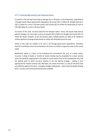 32
4.7.3. Financing High-severity, Low-frequency Events
For events in the top layer (occurring on average once in 30 years, or less frequently), responding to
a drought would require government expenditure of at least US$ 1.4 billion for drought (and up to
US$ 1.5 billion for a once in 50 years event), and at least US$ 172 million for floods (and as much as
US$ 198 million for a once in 50 years flood).
For events of this scale, insurance becomes the cheapest option. Hence, this would imply that an
optimal strategy is to insure risks in excess of around US$ 1.4 billion for drought and around US$ 172
million for floods. However, as per the previous layer, multiple policies are likely to be needed to
achieve significant coverage proportionate to needs, with attendant premium costs.
Events of this scale are unlikely to be met in full through government expenditure. Therefore,
financial contributions from the humanitarian aid sector are likely to respond to some of the unmet
needs.
Mobilisation speed is a factor to be considered for humanitarian aid, and, to a lesser extent,
insurance. A delay of weeks or months to receive funding may be acceptable for a lower severity
event, but would be inappropriate in the wake of a more severe shock so this consideration may shift
the optimal point at which insurance attaches in the risk layering strategy – making it more
appropriate for medium-severity risks. Moreover, this means that there is a case for the third most
cost-effective option at this level – emergency budget reallocations – which have the benefit of being
quick – at least until humanitarian aid becomes available.
23
 