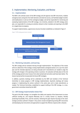 33
5. ImplementaaMon, Monitoring, EvaluaMnon, and Review
5.1. Implementa�on
The MOF is the ultimate owner of the DRF strategy and will approve new DRF instruments, mobilise
emergency loans and grants from both domestic and external sources, and facilitate budget transfers
and (re)allocations in and out of the contingency budget, and will be responsible for monitoring and
evaluating implementation of the DRF strategy. Line ministries, detailed in the DRF strategy action
plan, are responsible for carrying out activities relevant to their mandate and reporting to the MOF
on a regular basis on progress.
To support implementation, a governance structure has been established, as indicated in Figure 7.
Figure 7: DRF strategy governance structure
5.2. Monitoring, Evalua�on, and Learning
The DRF strategy will be reviewed mid-way through implementation. The objectives of the review
will be to determine if the strategy is being implemented as designed (actions are as per the action
plan and the intended objectives are being achieved) and if amendments are needed to align the
strategy with changes in the operating context or practices. An evaluation will take place at the end
of the strategy period to learn lessons from what worked well and what could have been better. The
lessons learned will be incorporated into future DRF strategies.
In addition, quarterly meetings will be undertaken by the MOF and members of the Technical
Committee to review progress in DRF strategy implementation. Quarterly meetings will review
progress in implementing the actions outlined in the action plan and to make amendments as
needed. The Technical Committee, established to support drafting of the DRF strategy, is a cross-
government committee chaired by the MOF.
5.3. DRF Strategy Implementa�on Ac�on Plan
The goal of the DRF strategy is to strengthen the ability and capacity of the Government to access
sufficient funding for, and respond effectively and in a timely manner to, disasters, thereby
protecting households, firms, and the economy. Achieving this goal requires focusing on the seven
strategic priorities outlined in Chapter 4. Key actions include strengthening existing DRF instruments
and developing new instruments and approaches to support the effective response after a disaster.
Prime Minister
National Disaster Risk Management Council
MOF: Fiscal Policy/EMCR/Treasury: Disaster Risk Finance
and Insurance Facility
Sectoral ministries
EDRMC
24
 