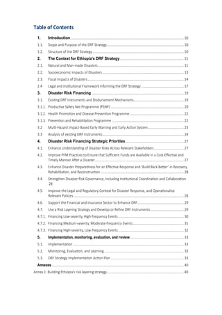 3
Table of Contents
1. Introduction........................................................................................................................... 10
1.1. Scope and Purpose of the DRF Strategy................................................................................... 10
1.2. Structure of the DRF Strategy................................................................................................... 10
2. The Context for Ethiopia’s DRF Strategy..................................................................... 11
2.1. Natural and Man-made Disasters............................................................................................. 11
2.2. Socioeconomic Impacts of Disasters ........................................................................................ 13
2.3. Fiscal Impacts of Disasters........................................................................................................ 14
2.4 Legal and Ins�tu�onal Framework Informing the DRF Strategy .............................................. 17
3. Disaster Risk Financing .................................................................................................... 19
3.1. Exis�ng DRF Instruments and Dis�ursement Mechanisms...................................................... 19
3.1.1. Produc�ve Safety Net Programme �PSNP� ............................................................................... 20
3.1.2. Health Promo�on and Disease Preven�on Programme .......................................................... 22
3.1.3. Preven�on and Reha�ilita�on Programme .............................................................................. 22
3.2 Mul�-Ha�ard Impact-Based Early �arning and Early Ac�on System....................................... 23
3.3 Analysis of exis�ng DRF Instruments........................................................................................ 24
4. Disaster Risk Financing Strategic Priorities............................................................... 27
4.1. Enhance Understanding of Disaster Risks Across Relevant Stakeholders................................ 27
4.2. Improve PFM Prac�ces to Ensure that Su�cient Funds are Availa�le in a Cost-E�ec�ve and
�imely Manner A�er a Disaster................................................................................................ 27
4.3. Enhance Disaster Preparedness for an E�ec�ve Response and �Build Back Be�er’ in Recovery,
Reha�ilita�on, and Reconstruc�on .......................................................................................... 28
4.4. Strengthen Disaster Risk �overnance, Including Ins�tu�onal Coordina�on and Colla�ora�on
28
4.5. Improve the Legal and Regulatory Context for Disaster Response, and �pera�onalise
Relevant Policies ....................................................................................................................... 28
4.6. Support the Financial and Insurance Sector to Enhance DRF.................................................. 29
4.7. Use a Risk Layering Strategy and Develop or Reﬁne DRF Instruments.................................... 29
4.7.1. Financing Low-severity, High-frequency Events....................................................................... 30
4.7.2. Financing Medium-severity, Moderate-frequency Events....................................................... 31
4.7.3. Financing High-severity, Low-frequency Events....................................................................... 32
5. Implementation, monitoring, evaluation, and review.......................................................... 33
5.1. Implementa�on ........................................................................................................................ 33
5.2. Monitoring, Evalua�on, and Learning ...................................................................................... 33
5.3. DRF Strategy Implementa�on Ac�on Plan ............................................................................... 33
Annexes ............................................................................................................................................... 40
Annex 1: Building Ethiopia’s risk layering strategy................................................................................... 40
 